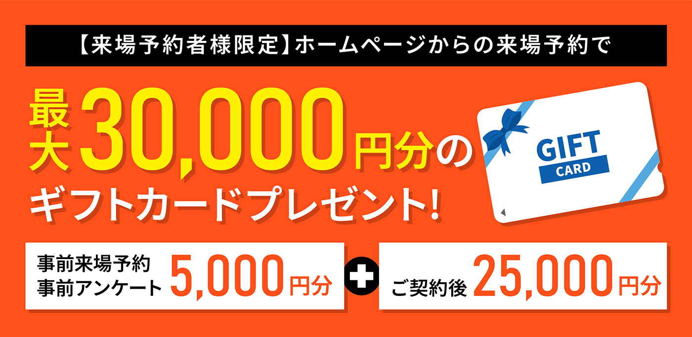 【来場予約者様限定】ホームページからの来場予約で最大30,000円分のギフトカードプレゼント！（事前来場予約・事前アンケート5,000円分＋ご契約後25,000円分）